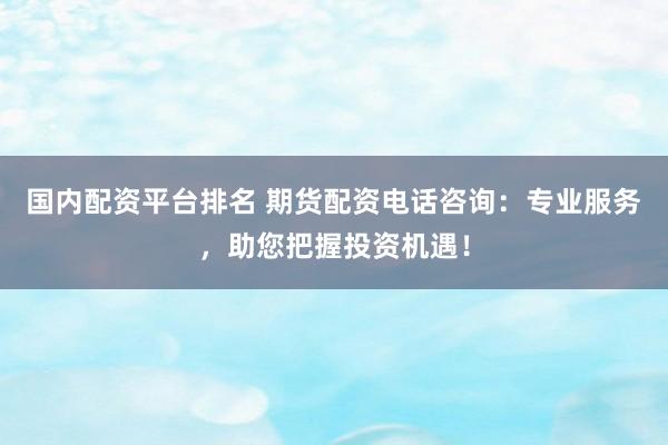 国内配资平台排名 期货配资电话咨询：专业服务，助您把握投资机遇！