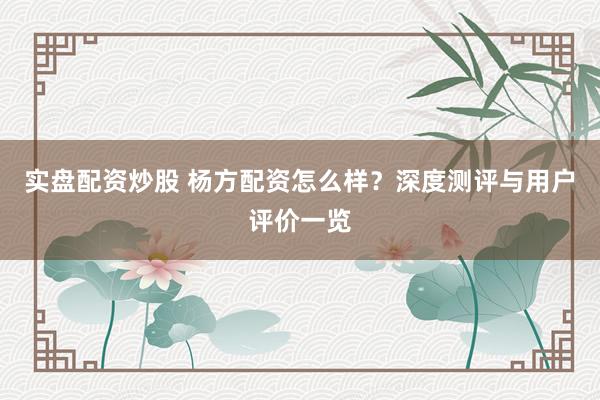 实盘配资炒股 杨方配资怎么样？深度测评与用户评价一览