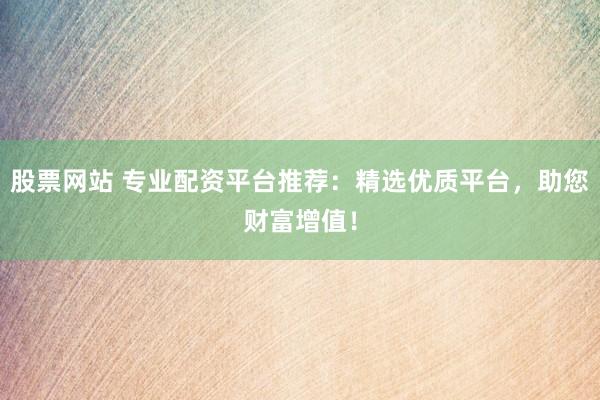 股票网站 专业配资平台推荐：精选优质平台，助您财富增值！
