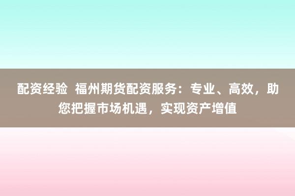 配资经验  福州期货配资服务：专业、高效，助您把握市场机遇，实现资产增值