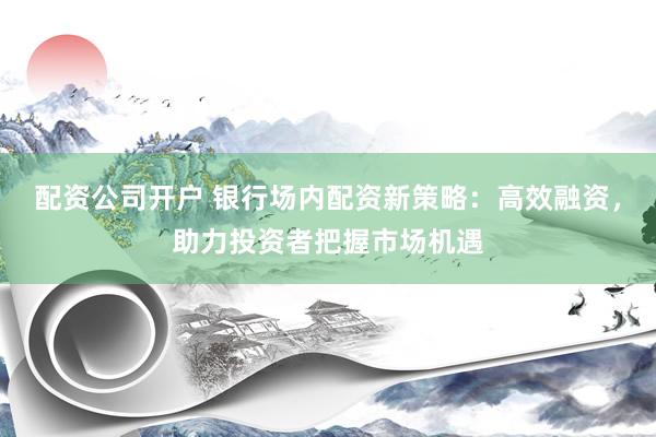 配资公司开户 银行场内配资新策略：高效融资，助力投资者把握市场机遇