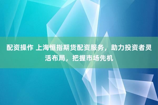 配资操作 上海恒指期货配资服务，助力投资者灵活布局，把握市场先机
