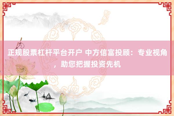正规股票杠杆平台开户 中方信富投顾：专业视角，助您把握投资先机