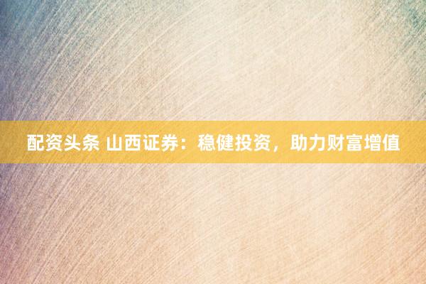 配资头条 山西证券：稳健投资，助力财富增值