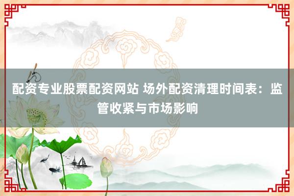 配资专业股票配资网站 场外配资清理时间表：监管收紧与市场影响