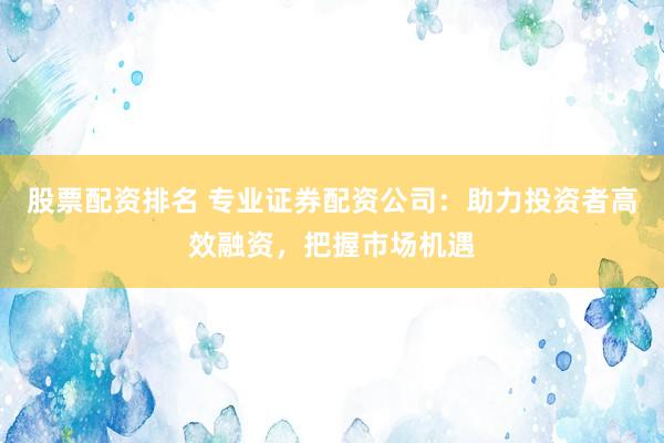 股票配资排名 专业证券配资公司：助力投资者高效融资，把握市场机遇