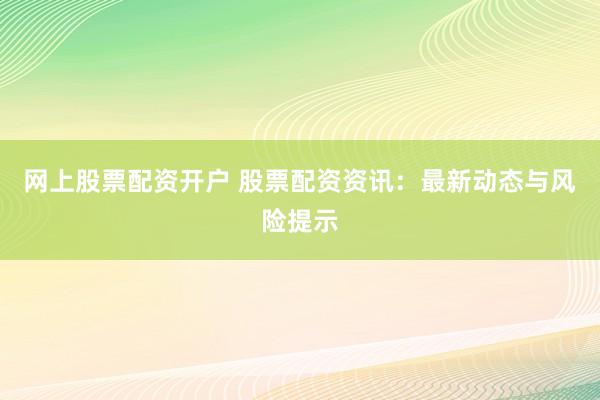 网上股票配资开户 股票配资资讯：最新动态与风险提示