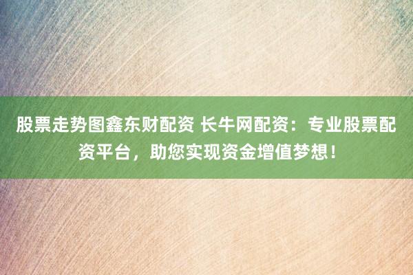 股票走势图鑫东财配资 长牛网配资：专业股票配资平台，助您实现资金增值梦想！