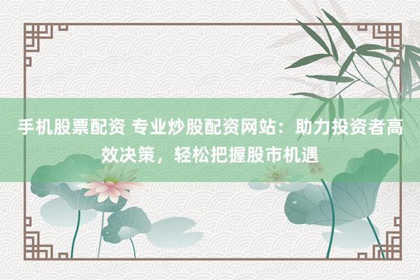 手机股票配资 专业炒股配资网站：助力投资者高效决策，轻松把握股市机遇