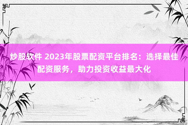 炒股软件 2023年股票配资平台排名：选择最佳配资服务，助力投资收益最大化