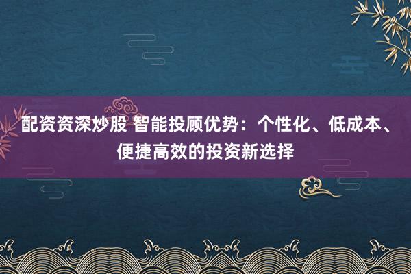 配资资深炒股 智能投顾优势：个性化、低成本、便捷高效的投资新选择