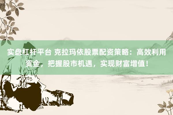 实盘杠杆平台 克拉玛依股票配资策略：高效利用资金，把握股市机遇，实现财富增值！