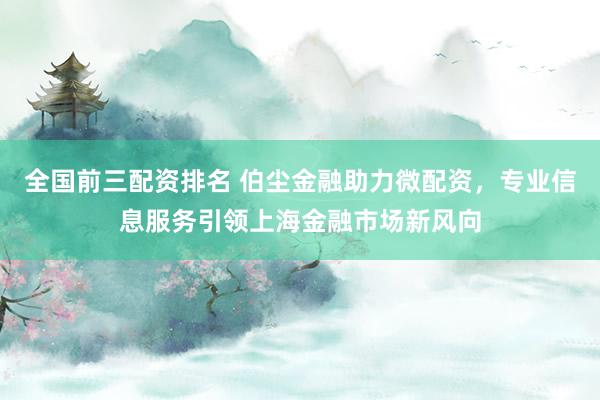 全国前三配资排名 伯尘金融助力微配资，专业信息服务引领上海金融市场新风向