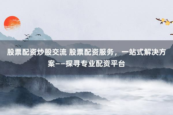 股票配资炒股交流 股票配资服务，一站式解决方案——探寻专业配资平台