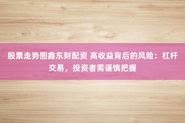 股票走势图鑫东财配资 高收益背后的风险：杠杆交易，投资者需谨慎把握