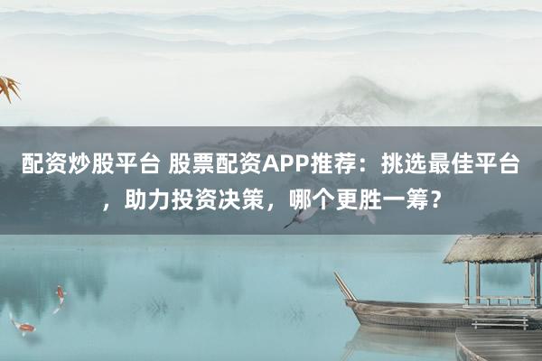 配资炒股平台 股票配资APP推荐：挑选最佳平台，助力投资决策，哪个更胜一筹？
