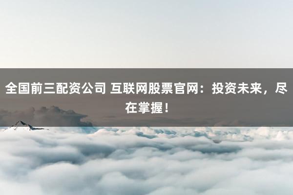 全国前三配资公司 互联网股票官网：投资未来，尽在掌握！