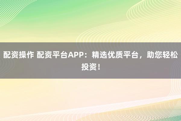 配资操作 配资平台APP：精选优质平台，助您轻松投资！