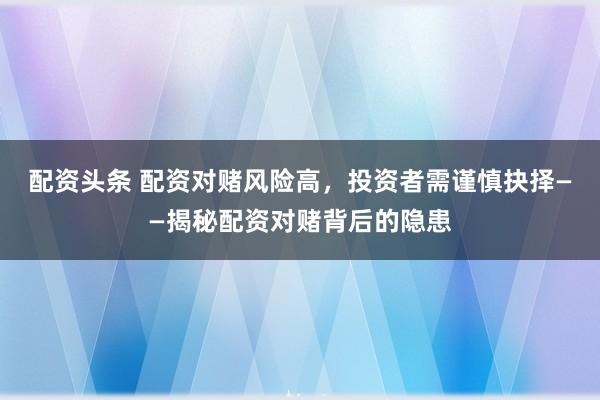 配资头条 配资对赌风险高，投资者需谨慎抉择——揭秘配资对赌背后的隐患