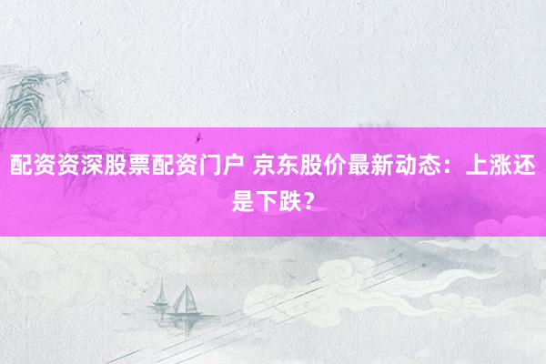 配资资深股票配资门户 京东股价最新动态：上涨还是下跌？