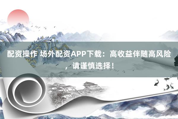 配资操作 场外配资APP下载：高收益伴随高风险，请谨慎选择！