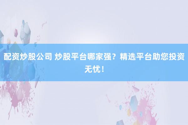 配资炒股公司 炒股平台哪家强？精选平台助您投资无忧！