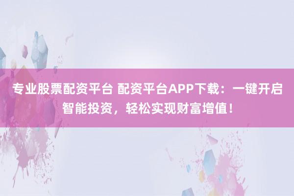 专业股票配资平台 配资平台APP下载：一键开启智能投资，轻松实现财富增值！