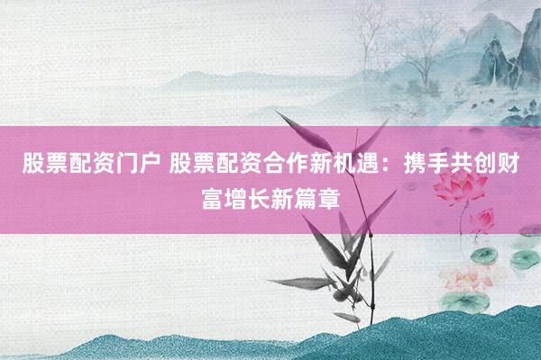 股票配资门户 股票配资合作新机遇：携手共创财富增长新篇章