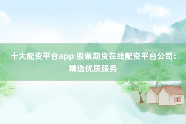 十大配资平台app 股票期货在线配资平台公司：精选优质服务