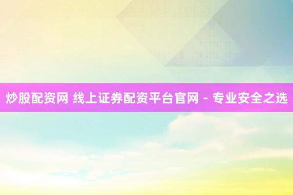 炒股配资网 线上证券配资平台官网 - 专业安全之选