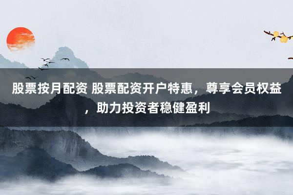 股票按月配资 股票配资开户特惠，尊享会员权益，助力投资者稳健盈利