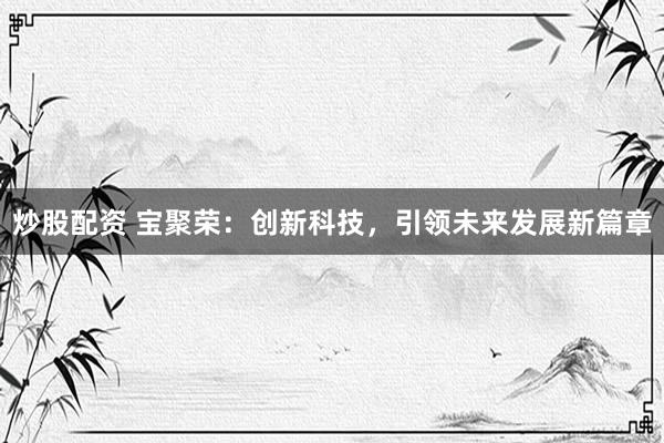 炒股配资 宝聚荣：创新科技，引领未来发展新篇章