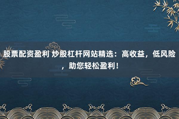 股票配资盈利 炒股杠杆网站精选：高收益，低风险，助您轻松盈利！