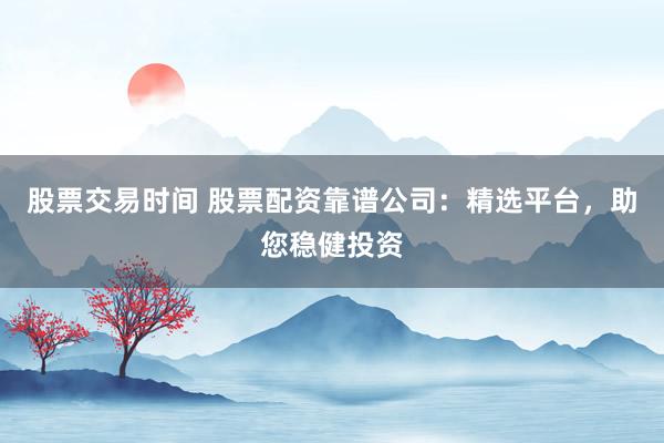股票交易时间 股票配资靠谱公司：精选平台，助您稳健投资