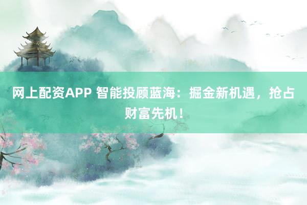 网上配资APP 智能投顾蓝海：掘金新机遇，抢占财富先机！