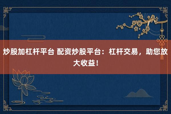 炒股加杠杆平台 配资炒股平台：杠杆交易，助您放大收益！