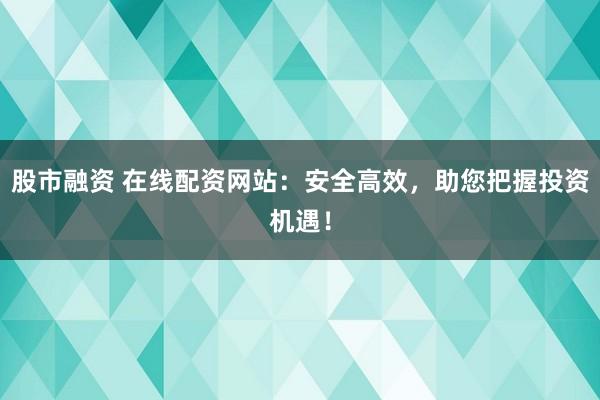股市融资 在线配资网站：安全高效，助您把握投资机遇！