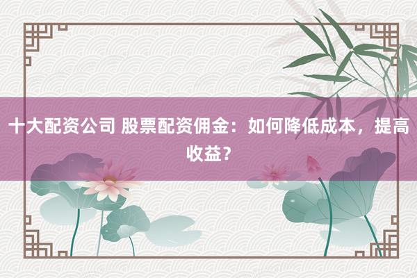 十大配资公司 股票配资佣金：如何降低成本，提高收益？