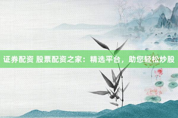 证券配资 股票配资之家：精选平台，助您轻松炒股