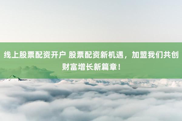线上股票配资开户 股票配资新机遇，加盟我们共创财富增长新篇章！
