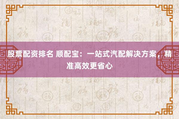股票配资排名 顺配宝：一站式汽配解决方案，精准高效更省心