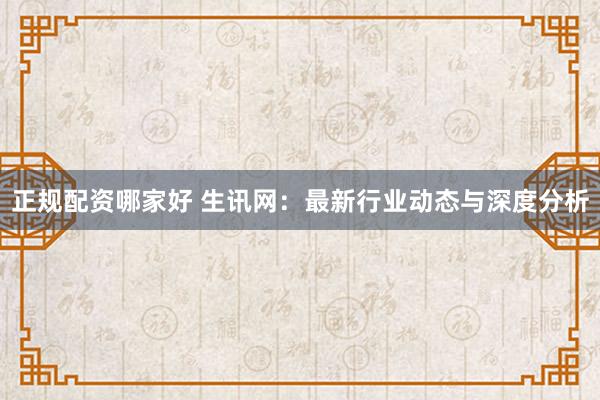 正规配资哪家好 生讯网：最新行业动态与深度分析