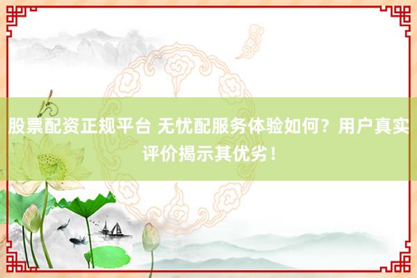 股票配资正规平台 无忧配服务体验如何？用户真实评价揭示其优劣！