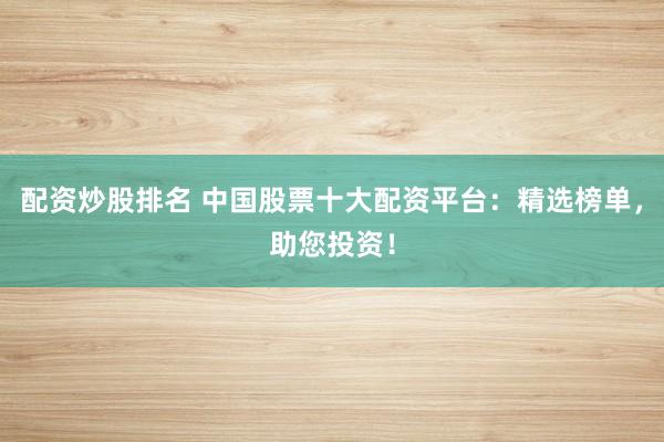 配资炒股排名 中国股票十大配资平台：精选榜单，助您投资！