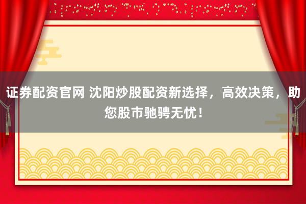 证券配资官网 沈阳炒股配资新选择，高效决策，助您股市驰骋无忧！
