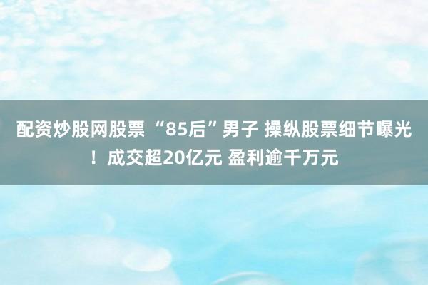配资炒股网股票 “85后”男子 操纵股票细节曝光！成交超20亿元 盈利逾千万元