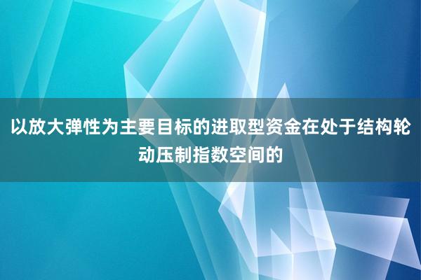 以放大弹性为主要目标的进取型资金在处于结构轮动压制指数空间的
