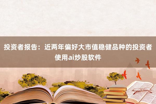 投资者报告：近两年偏好大市值稳健品种的投资者使用ai炒股软件