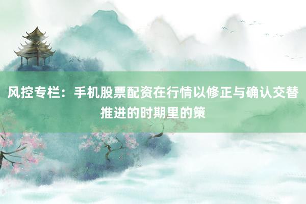 风控专栏：手机股票配资在行情以修正与确认交替推进的时期里的策