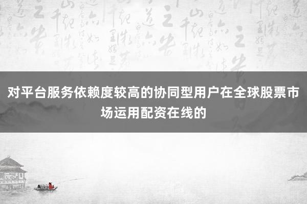 对平台服务依赖度较高的协同型用户在全球股票市场运用配资在线的